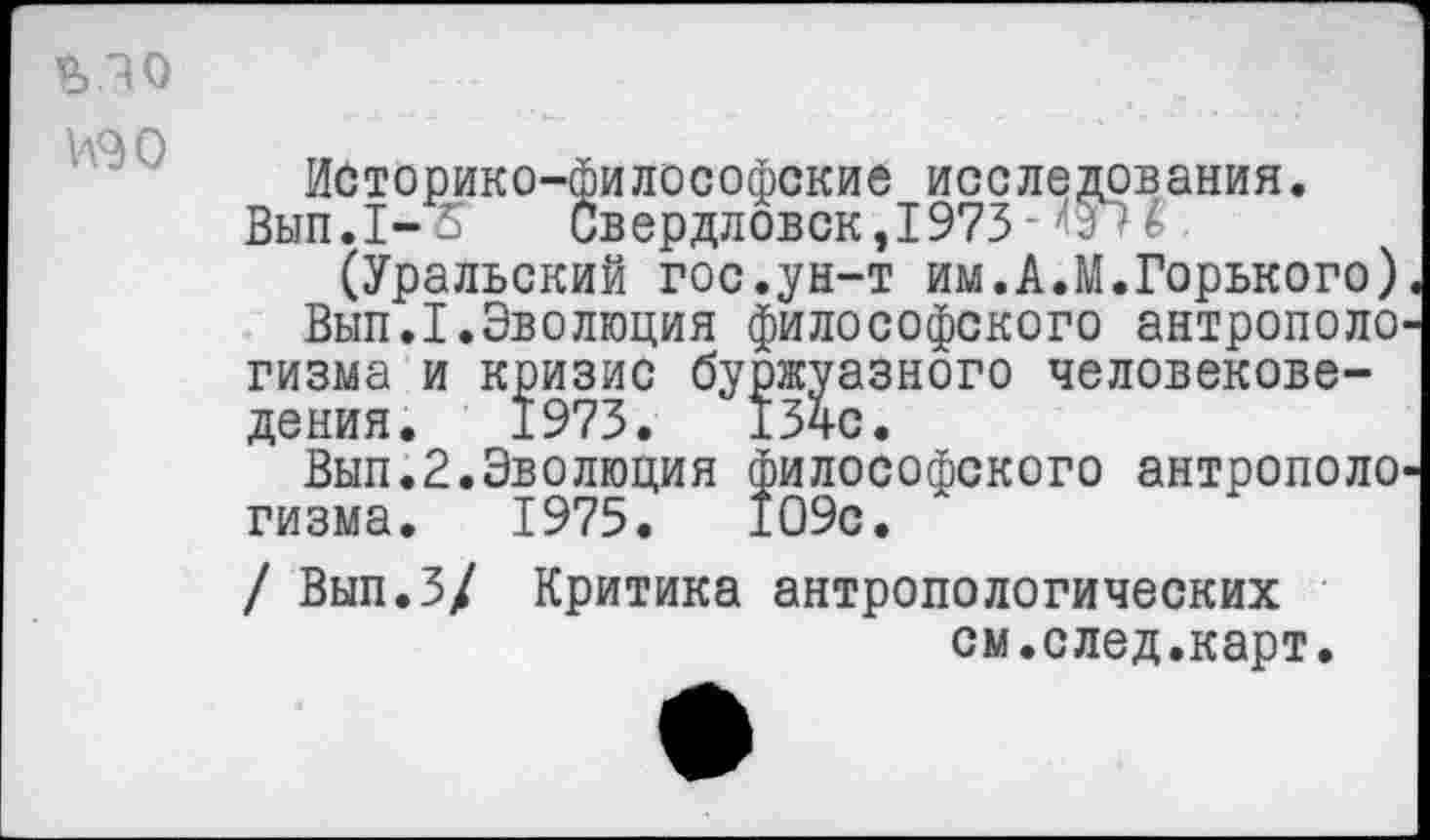 ﻿ьзо юо
Историко-философские исследования.
Вып.1- - Свердловск,1973-1> -
(Уральский гос.ун-т им.А.М.Горького)
Вып.1.Эволюция философского антрополо гизма и кризис буржуазного человековедения. 1973. 134с.
Вып.2.Эволюция философского антрополо гизма.	1975.	109с.
/ Вып.З/ Критика антропологических
см.след.карт.